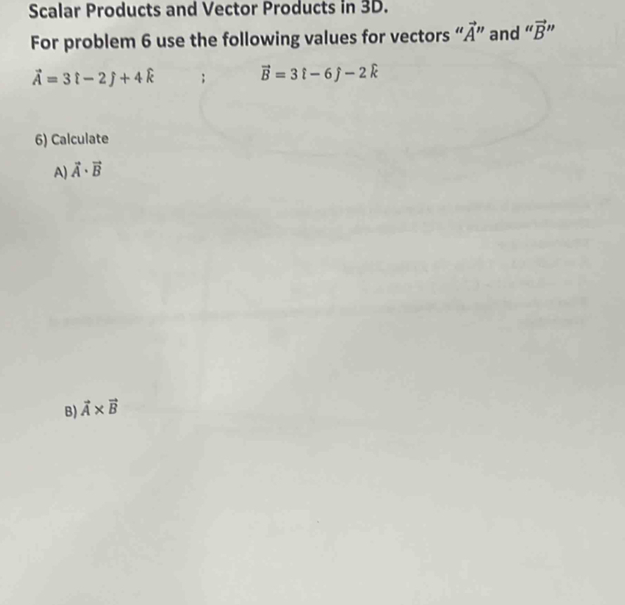 Scalar Products and Vector Products in 3D. 
For problem 6 use the following values for vectors “ vector A'' and “ vector B' "
vector A=3hat i-2hat j+4hat k; vector B=3hat i-6hat j-2hat k
6) Calculate 
A) vector A· vector B
B) vector A* vector B