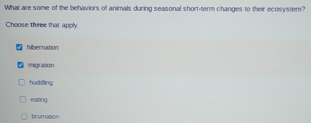 What are some of the behaviors of animals during seasonal short-term changes to their ecosystem?
Choose three that apply.
hibernation
I migration
huddling
eating
brumation