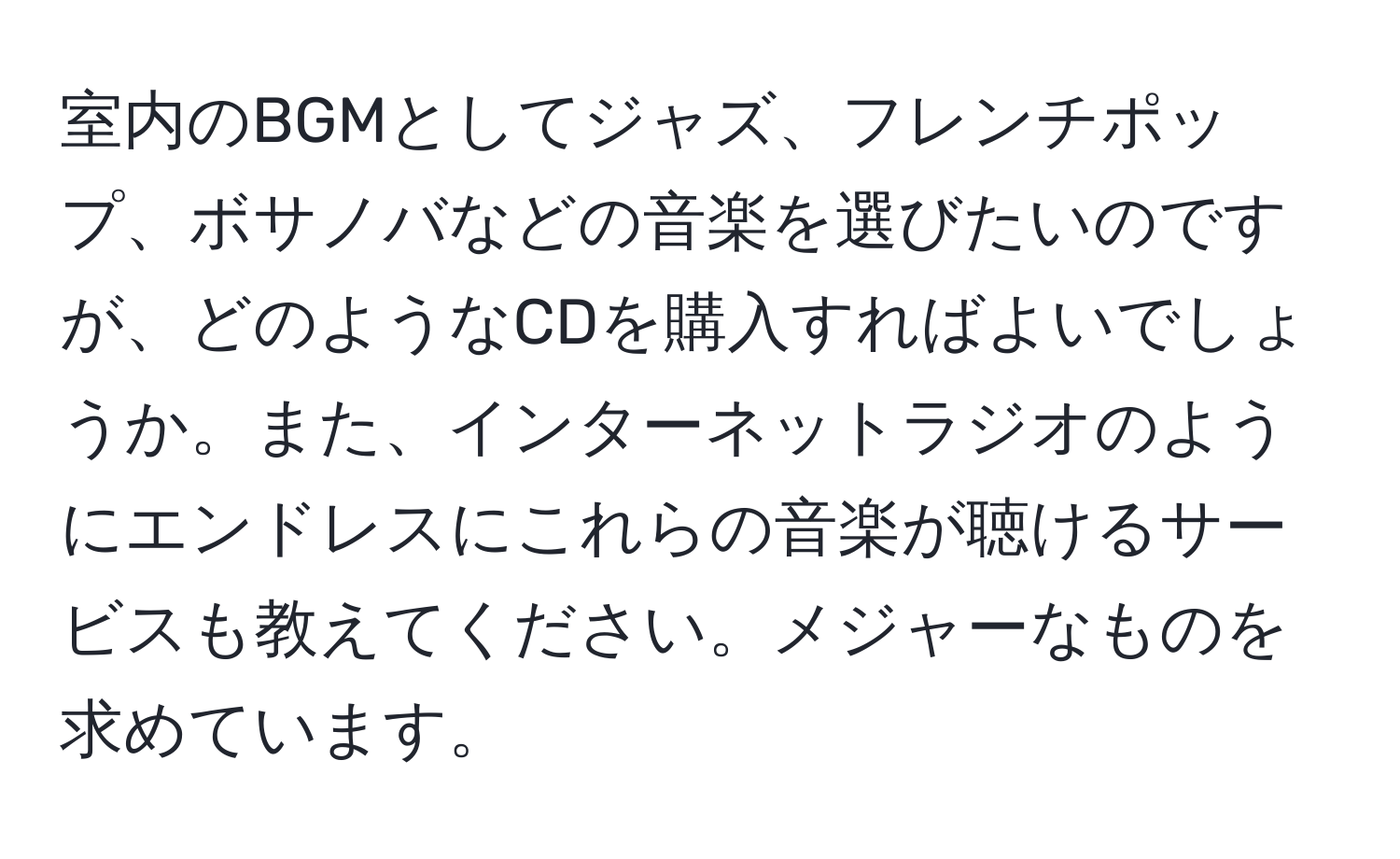 室内のBGMとしてジャズ、フレンチポップ、ボサノバなどの音楽を選びたいのですが、どのようなCDを購入すればよいでしょうか。また、インターネットラジオのようにエンドレスにこれらの音楽が聴けるサービスも教えてください。メジャーなものを求めています。