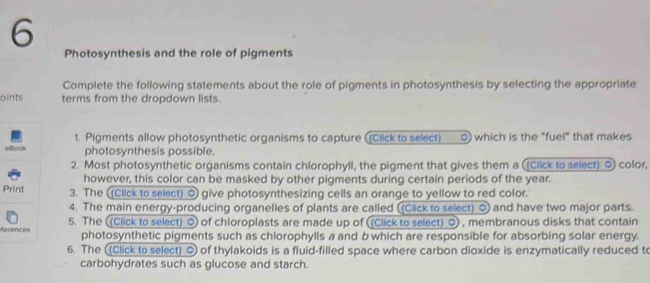 Photosynthesis and the role of pigments 
Complete the following statements about the role of pigments in photosynthesis by selecting the appropriate 
oints terms from the dropdown lists. 
1. Pigments allow photosynthetic organisms to capture ((Click to select) () which is the "fuel" that makes 
eBook photosynthesis possible. 
2. Most photosynthetic organisms contain chlorophyll, the pigment that gives them a (Click to select) 0 color, 
however, this color can be masked by other pigments during certain periods of the year. 
Print 3. The ((Click to select) 0 give photosynthesizing cells an orange to yellow to red color. 
4. The main energy-producing organelles of plants are called ((Click to select) 0 and have two major parts. 
5. The ((Click to select) 0 of chloroplasts are made up of (Click to select) 0 , membranous disks that contain 
ferences photosynthetic pigments such as chlorophylls a and bwhich are responsible for absorbing solar energy. 
6. The (Click to select) 0 of thylakoids is a fluid-filled space where carbon dioxide is enzymatically reduced to 
carbohydrates such as glucose and starch.