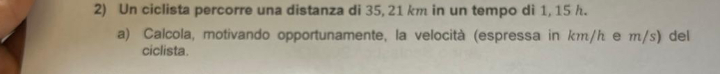 Un ciclista percorre una distanza di 35, 21 km in un tempo di 1, 15 h. 
a) Calcola, motivando opportunamente, la velocità (espressa in km/h e m/s) del 
ciclista.