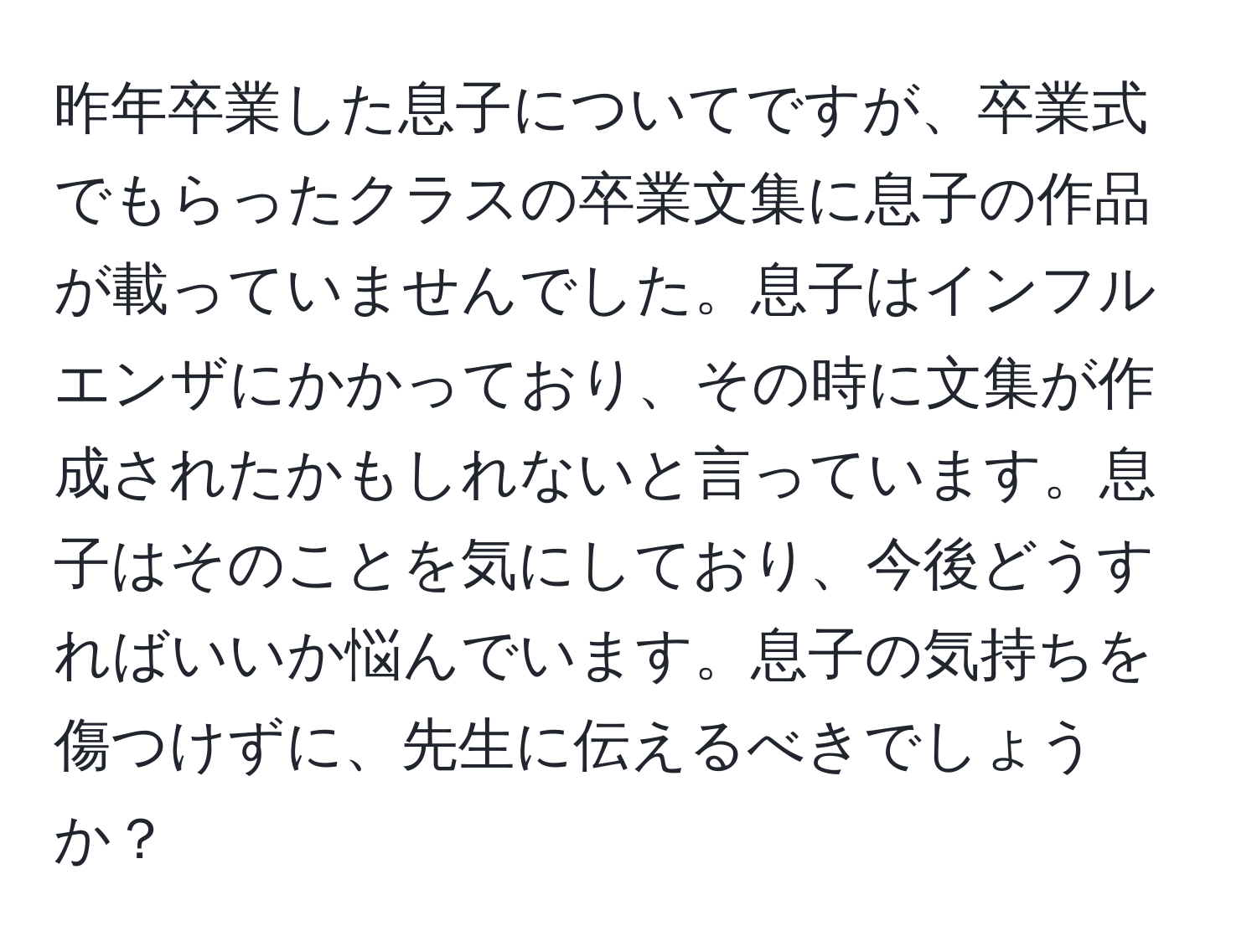 昨年卒業した息子についてですが、卒業式でもらったクラスの卒業文集に息子の作品が載っていませんでした。息子はインフルエンザにかかっており、その時に文集が作成されたかもしれないと言っています。息子はそのことを気にしており、今後どうすればいいか悩んでいます。息子の気持ちを傷つけずに、先生に伝えるべきでしょうか？