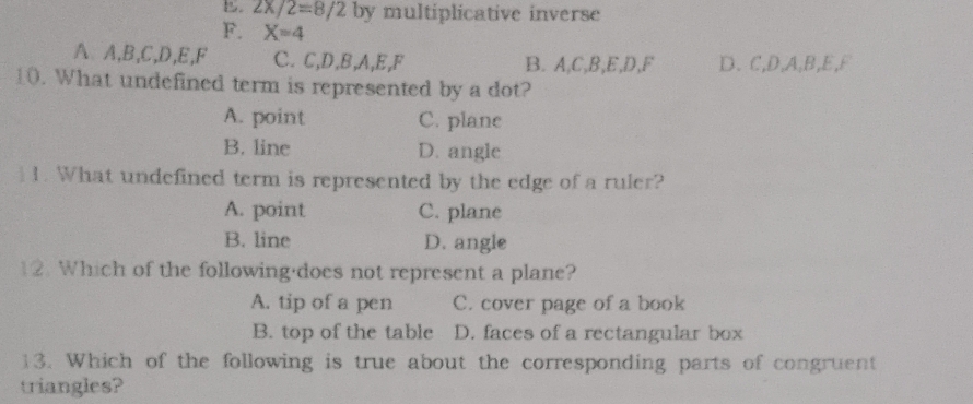 B. 2x/2=8/2 by multiplicative inverse
F. X=4
A A, B, C, D, E, F C. C, D, B, A, E, F B. A, C, B, E, D, F D. C, D, A, B, E, F
10. What undefined term is represented by a dot?
A. point C. plane
B. line D. angle
 1. What undefined term is represented by the edge of a ruler?
A. point C. plane
B. line D. angle
12. Which of the following·does not represent a plane?
A. tip of a pen C. cover page of a book
B. top of the table D. faces of a rectangular box
13. Which of the following is true about the corresponding parts of congruent
triangles?