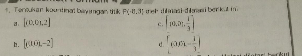 Tentukan koordinat bayangan titik P(-6,3) oleh dilatasi-dilatasi berikut ini
a. [(0,0),2]
C. [(0,0), 1/3 ]
b. [(0,0),-2]
d. [(0,0),- 1/3 ]