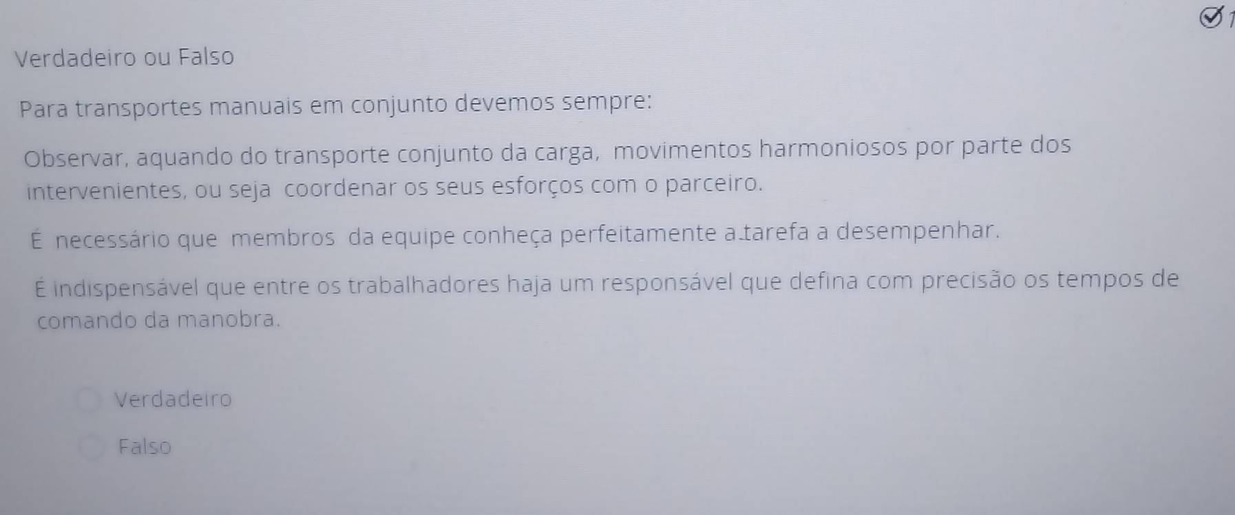 Verdadeiro ou Falso
Para transportes manuais em conjunto devemos sempre:
Observar, aquando do transporte conjunto da carga, movimentos harmoniosos por parte dos
intervenientes, ou seja coordenar os seus esforços com o parceiro.
É necessário que membros da equipe conheça perfeitamente a tarefa a desempenhar.
É indispensável que entre os trabalhadores haja um responsável que defina com precisão os tempos de
comando da manobra.
Verdadeiro
Falso