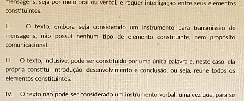 mensagens, seja por meio oral ou verbal, e requer interligação entre seus elementos 
constituintes. 
II. O texto, embora seja considerado um instrumento para transmissão de 
mensagens, não possui nenhum tipo de elemento constituinte, nem propósito 
comunicacional. 
III. O texto, inclusive, pode ser constituído por uma única palavra e, neste caso, ela 
própria constitui introdução, desenvolvimento e conclusão, ou seja, reúne todos os 
elementos constituintes. 
IV. O texto não pode ser considerado um instrumento verbal, uma vez que, para se