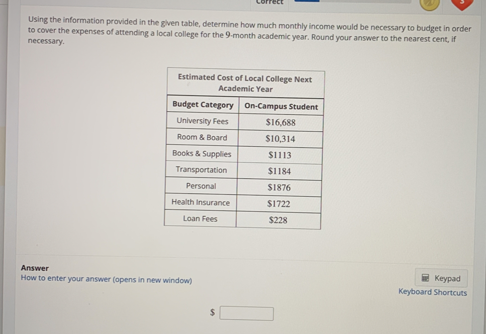 Correct 
Using the information provided in the given table, determine how much monthly income would be necessary to budget in order 
to cover the expenses of attending a local college for the 9-month academic year. Round your answer to the nearest cent, if 
necessary. 
Answer 
How to enter your answer (opens in new window) Keyboard Shortcuts Keypad
$ □