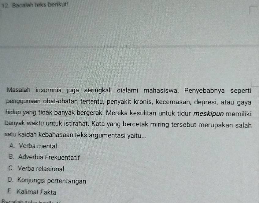 Bacalah teks berikut!
Masalah insomnia juga seringkali dialami mahasiswa. Penyebabnya seperti
penggunaan obat-obatan tertentu, penyakit kronis, kecemasan, depresi, atau gaya
hidup yang tidak banyak bergerak. Mereka kesulitan untuk tidur meskipun memiliki
banyak waktu untuk istirahat. Kata yang bercetak miring tersebut merupakan salah
satu kaidah kebahasaan teks argumentasi yaitu...
A. Verba mental
B. Adverbia Frekuentatif
C. Verba relasional
D. Konjungsi pertentangan
E. Kalimat Fakta