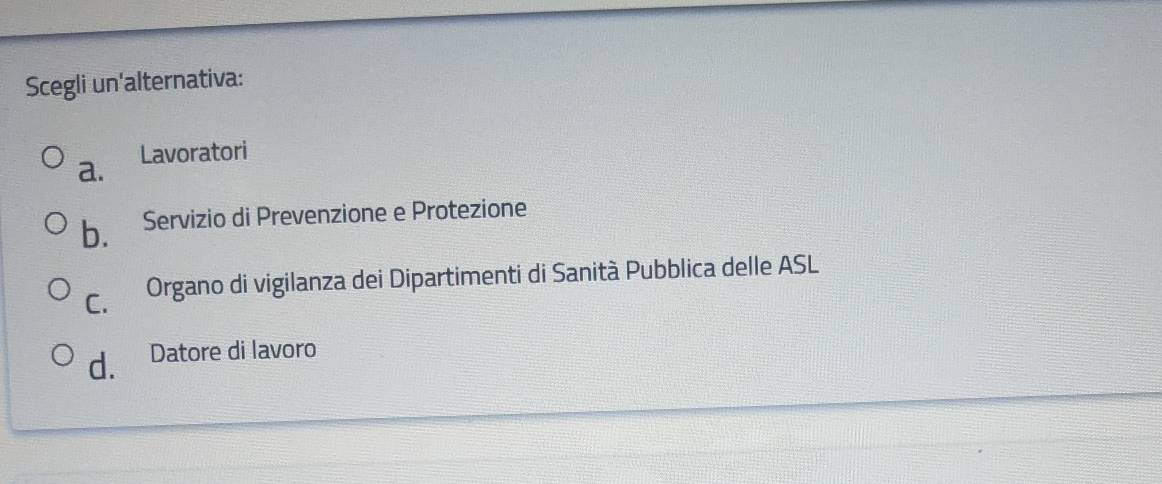 Scegli un'alternativa:
a. Lavoratori
b. Servizio di Prevenzione e Protezione
C. Organo di vigilanza dei Dipartimenti di Sanità Pubblica delle ASL
d. Datore di lavoro