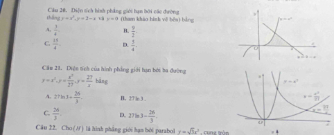 Diện tích hình phẳng giới hạn bởi các đường 
ths gy=x^3,y=2-x và y=0 (tham khảo hình vẽ běn) bằng
A.  3/4 . B.  9/2 .
C.  15/4 . D.  5/4 .
Câu 21. Diện tích của hình phẳng giới hạn bởi ba đường
y=x^2.y= x^2/27 .y= 27/x bing
A. 27ln 3+ 26/3 . B. 27 ln 3 .
C.  26/3 . D. 27ln 3- 26/3 .
Câu 22. Cho (H) là hình phẳng giới hạn bởi parabol y=sqrt(3)x^2 cung tròn =