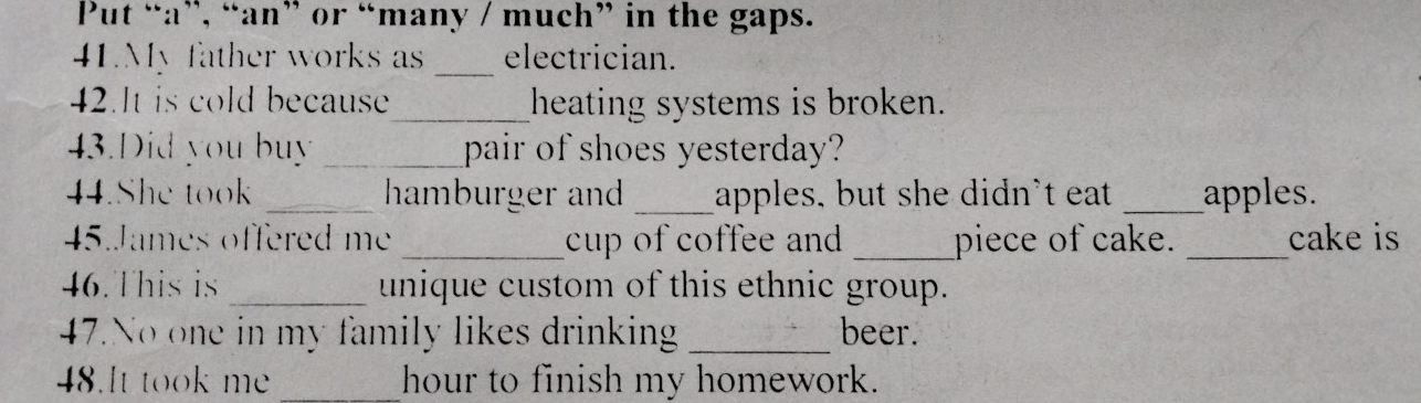 Put “a”, “an” or “many / much” in the gaps. 
_ 
41.My father works as electrician. 
42.It is cold because_ heating systems is broken. 
43.Did you buy _pair of shoes yesterday? 
44.She took _hamburger and _apples, but she didn't eat _apples. 
45.James offered me _cup of coffee and _piece of cake. _cake is 
46. This is _unique custom of this ethnic group. 
47.No one in my family likes drinking _beer. 
48.It took me _hour to finish my homework.