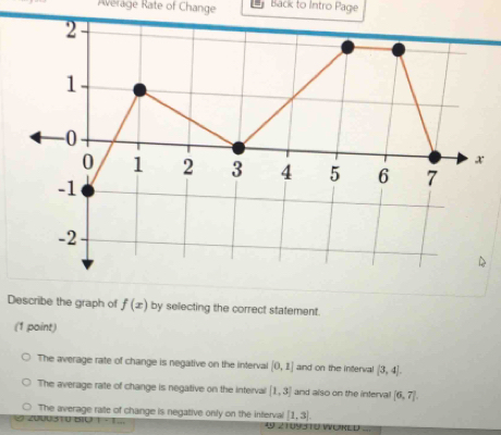 Average Rate of Change Back to Intro Page
Describe the graph of f(x) by selecting the correct statement.
(1 point)
The average rate of change is negative on the interval [0,1] and on the interval (3,4).
The average rate of change is negative on the interval [1,3] and also on the interval [6,7].
The average raite of change is negative only on the inferval [1,3). 
2 1095TU WORED