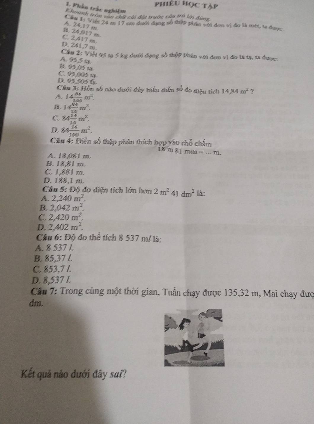 PHiÊU Học Tập
L Phần trắc nghiệm
Khoanh trận vào chữ cài đặt trước cầu trò ln đùng
Cầw 1: Việt 24 m 17 cm dưới dạng số thập phần với đơn vị đo là mét, ta được
A. 24,17 m
B. 24,017 m.
C. 2,417 m.
D. 241,7 m.
Cầu 2: Viết 95 tạ 5 kg dưới dạng số thập phân với đơn vị đo là tạ, ta được:
A. 95,5 12
B. 95,05 1.
C. 95,005 1
D. 95,505 D
Câu 3: Hỗn số nào dưới đây biểu diễn số đo diện tích 14,84m^2 ?
A 14 84/100 m^2.
B. 14 84/10 m^2.
C. 84 14/10 m^2.
D. 84 14/100 m^2.
Câu 4: Điễn số thập phân thích hợp vào chỗ chấm
18 m 81 mm = ...  m
A. 18,081 m.
B. 18,81 m.
C. 1,881 m.
D. 188,1 m
Câu 5: Độ đo diện tích lớn hơn 2m^241dm^2 là:
A. 2,240m^2.
B. 2,042m^2.
C. 2,420m^2.
D. 2,402m^2.
Câu 6:Dhat Q đo thể tích 8 537 m/ là:
A. 8 537 l.
B. 85,37 l.
C. 853,7 l.
D. 8,537 l.
Câu 7: Trong cùng một thời gian, Tuấn chạy được 135,32 m, Mai chạy đượ
dm.
Kết quả nảo dưới đây sai?
