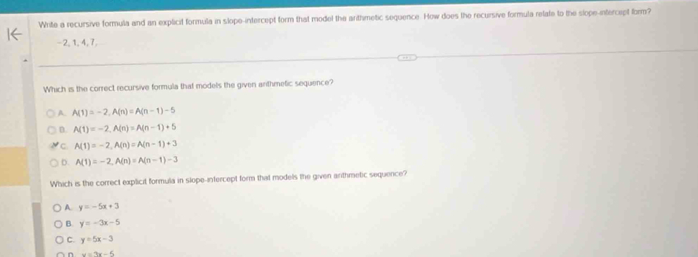 Write a recursive formula and an explicit formula in slope-intercept form that model the arthmetic sequence. How does the recursive formula retate to the slope-intercept form?
−2, 1, 4, 7,
Which is the correct recursive formula that models the given arithmefic sequence?
A. A(1)=-2, A(n)=A(n-1)-5
D. A(1)=-2, A(n)=A(n-1)+5
C A(1)=-2, A(n)=A(n-1)+3
D. A(1)=-2, A(n)=A(n-1)-3
Which is the correct explicit formula in slope-intercept form that models the given anthmetic sequence?
A. y=-5x+3
B. y=-3x-5
C. y=5x-3
n u=3x-5