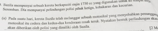 Suzila mempunyai sebuah kereta berkapasiti enjin 1750 cc yang digunakan untuk ke tempal ken 
Scremban. Dia mempunyai pelindungan polisi pihak ketiga, kebakaran dan kecurian. 
(a) Pada suatu hari, kereta Suzila telah melanggar sebuah motosikal yang menyebabkan penunggan 
motosikal itu cedera dan kedua-dua kenderaan rosak teruk. Nyatakan bentuk perlindungan akan 
akan diberikan oleh polisi yang dimiliki oleh Suzila. [ 2 M;