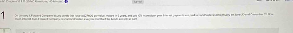 IV: Chapters 10 & 11 (50 MC Questions; 140 Minutes) Saved 
On January 1, Forward Company issues bonds that have a $27,000 par value, mature in 6 years, and pay 10% interest per year. Interest payments are paid to bondholders semiannually on June 30 and December 31. How 
much interest does Forward Company pay to bondholders every six months if the bonds are sold at par?