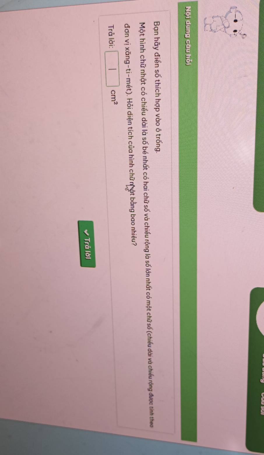 Nội dung câu hỏi 
Bạn hãy điền số thích hợp vào ô trống. 
Một hình chữ nhật có chiều dài là số bé nhất có hai chữ số và chiều rộng là số lớn nhất có một chữ số (chiều dài và chiều rộng được tính theo 
đơn vị xăng-ti-mét). Hỏi diện tích của hình chữ nh ật bằng bao nhiêu? 
Trả lời: □ cm^2
Trả lời