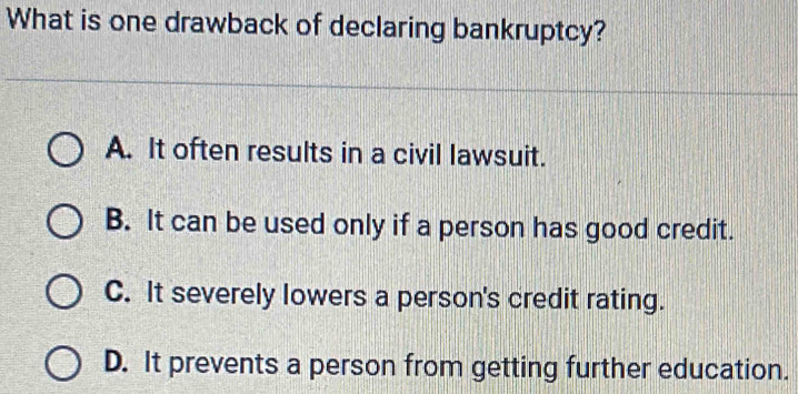 What is one drawback of declaring bankruptcy?
A. It often results in a civil lawsuit.
B. It can be used only if a person has good credit.
C. It severely lowers a person's credit rating.
D. It prevents a person from getting further education.