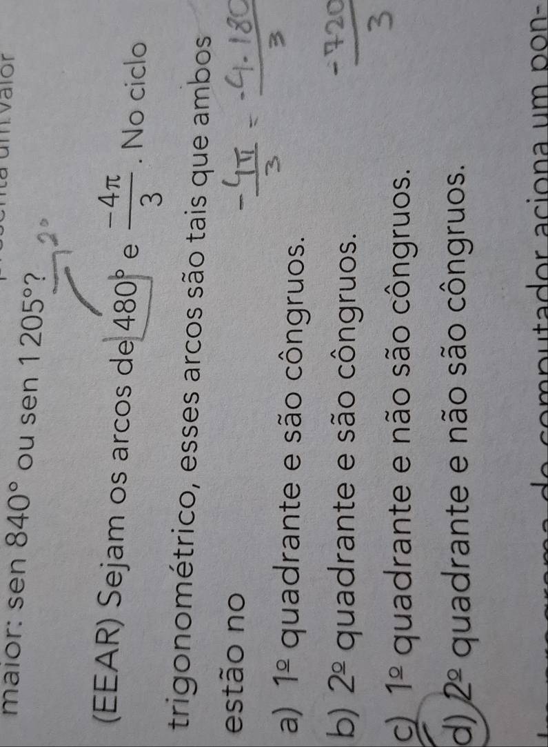 valor
maior: sen 840° ou sen 1205°
(EEAR) Sejam os arcos de 480° e  (-4π )/3 . No ciclo
trigonométrico, esses arcos são tais que ambos
estão no
a) 1^(_ circ) quadrante e são côngruos.
b) 2^(_ circ) quadrante e são côngruos.
c) 1^(_ circ) quadrante e não são côngruos.
d) 2^(_ circ) quadrante e não são côngruos.
e p u tador aciona um p o n -