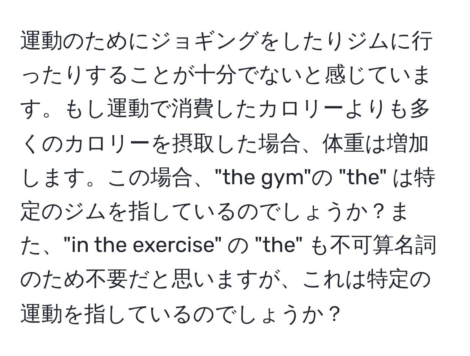 運動のためにジョギングをしたりジムに行ったりすることが十分でないと感じています。もし運動で消費したカロリーよりも多くのカロリーを摂取した場合、体重は増加します。この場合、"the gym"の "the" は特定のジムを指しているのでしょうか？また、"in the exercise" の "the" も不可算名詞のため不要だと思いますが、これは特定の運動を指しているのでしょうか？