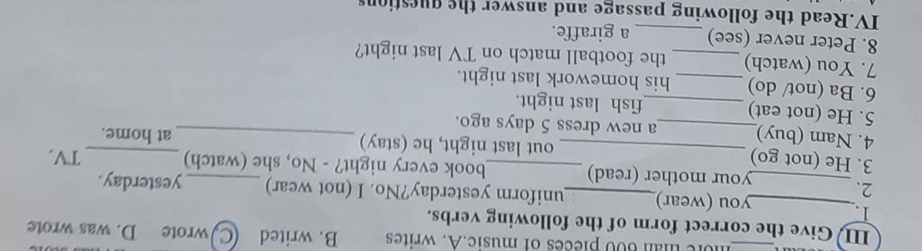 hore than 600 pieces of music.A. writes B. writed Cwrote D. was wrote 
III Give the correct form of the following verbs. 
1. 
__you (wear)_ uniform yesterday?No. I (not wear) 
2. 
yesterday. 
your mother (read) book every night? - No, she (watch)_ 
TV. 
3. He (not go) __out last night, he (stay) 
at home. 
4. Nam (buy)_ a new dress 5 days ago._ 
5. He (not eat) _fish last night. 
6. Ba (not/ do) _his homework last night. 
7. You (watch) _the football match on TV last night? 
8. Peter never (see)_ 
a giraffe. 
IV.Read the following passage and answer the questions