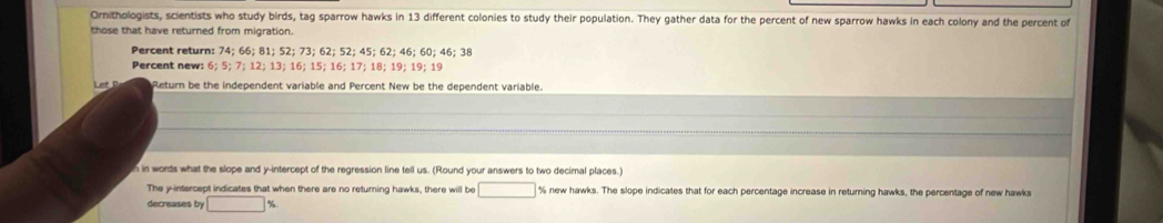 Ornithologists, scientists who study birds, tag sparrow hawks in 13 different colonies to study their population. They gather data for the percent of new sparrow hawks in each colony and the percent of 
those that have returned from migration. 
Percent return: 74; 66; 81; 52; 73; 62; 52; 45; 62; 46; 60; 46; 38
Percent new: 6; 5; 7; 12; 13; 16; 15; 16; 17; 18; 19; 19; 19
Let Return be the independent variable and Percent New be the dependent variable. 
h in words what the slope and y-intercept of the regression line tell us. (Round your answers to two decimal places.) 
The y-intercept indicates that when there are no returing hawks, there will be □ % new hawks. The slope indicates that for each percentage increase in returning hawks, the percentage of new hawks 
decreases by □ %