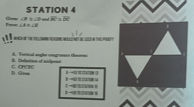 STATION 4
Given: ∠ B≌ ∠ D and overline BC≌ overline DC
Fave: ∠ A≌ ∠ E
AFCH OF THE FOLLOWING REASONS WOLd Nd N TS PROOF?
A. Vertical angles congrence theorem
B. Definition of midgoint
C CPCIC
D. Given
4
I