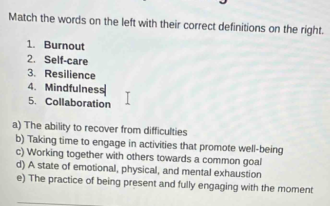 Match the words on the left with their correct definitions on the right.
1. Burnout
2. Self-care
3. Resilience
4. Mindfulness
5. Collaboration
a) The ability to recover from difficulties
b) Taking time to engage in activities that promote well-being
c) Working together with others towards a common goal
d) A state of emotional, physical, and mental exhaustion
e) The practice of being present and fully engaging with the moment