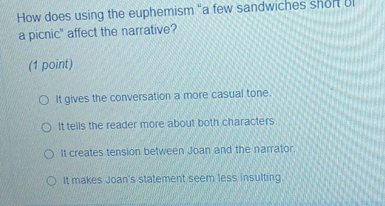 How does using the euphemism “a few sandwiches short o
a picnic" affect the narrative?
(1 point)
It gives the conversation a more casual tone.
It tells the reader more about both characters.
It creates tension between Joan and the narrator.
It makes Joan's statement seem less insulting.