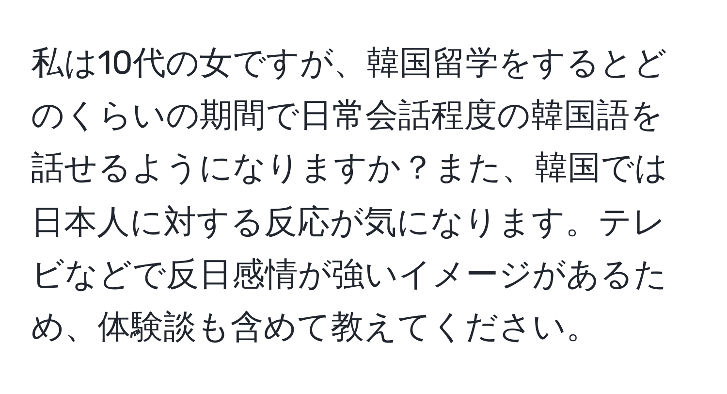 私は10代の女ですが、韓国留学をするとどのくらいの期間で日常会話程度の韓国語を話せるようになりますか？また、韓国では日本人に対する反応が気になります。テレビなどで反日感情が強いイメージがあるため、体験談も含めて教えてください。