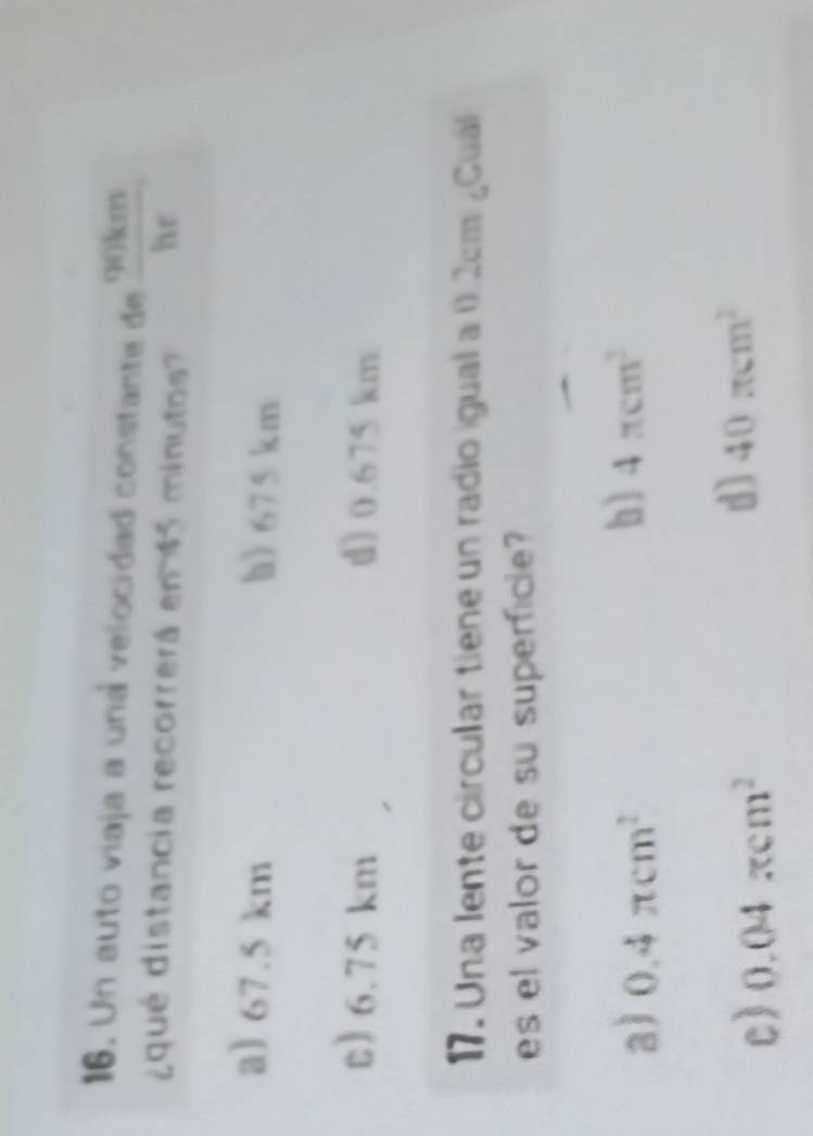 Un auto viaja a una velocidad constante de 90km
¿qué distancia recorrerá en 45 minutos? hr
a) 67.5 km h) 675 km
t) 6.75 km d) 0.675 km
17. Una lente circular tiene un radio igual a 0.2cm ¿Guál
es el valor de su superficle
a) 0.4π cm^2
b) 4π cm^3
c) 0.04π cm^2
d) 40π cm^2