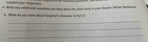 support your responses. a respond to the following questions. Us e v 
Write any additional questions you have about the short story in your Reader/Writer Notebook. 
1. What do you learn about Farquhar's character in Part 2? 
_ 
_ 
_