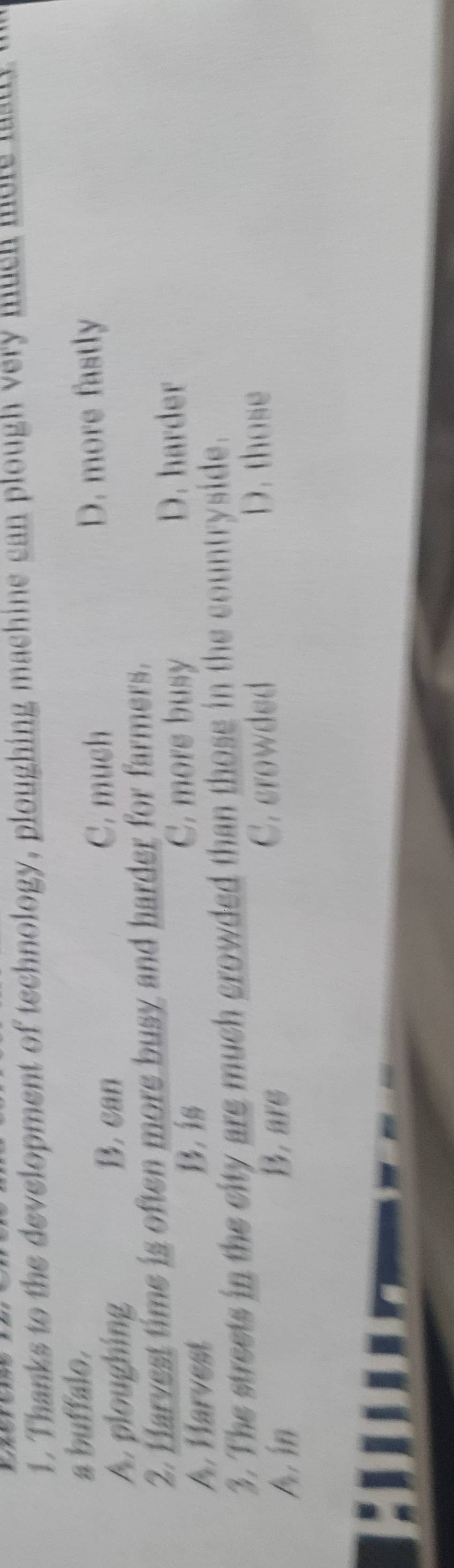 Thanks to the development of technology, ploughing machine can plough very much more ma 
a buffalo.
A. ploughing B. can
C. mush D. more fastly
2. Harvest time is often more busy and harder for farmers.
A. Harvest
B. is C. more busy
D. harder
3. The streets in the city are much crowded than those in the countryside.
A in B. are C. crowded D. those