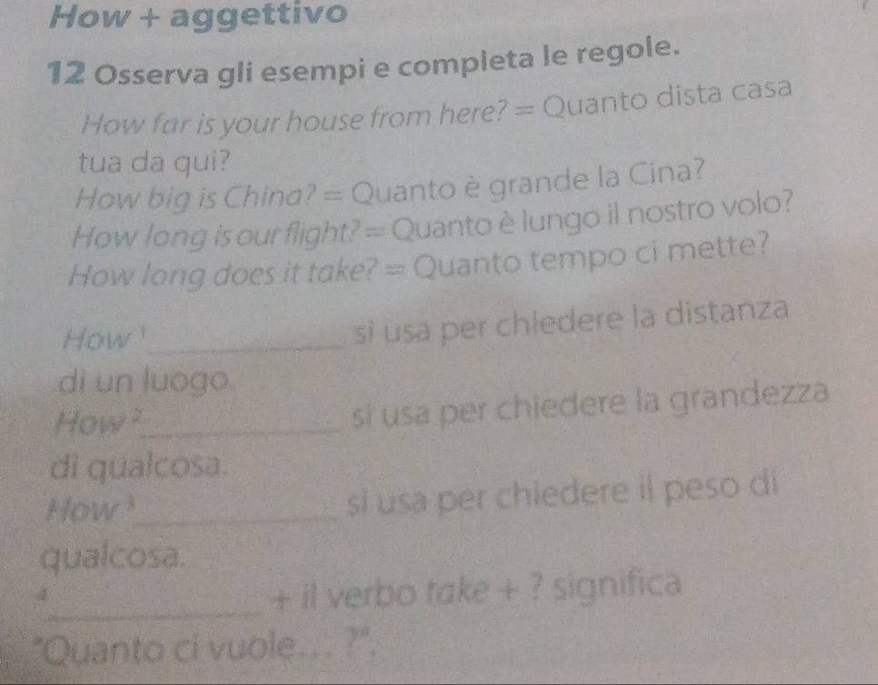 How + aggettivo 
12 Osserva gli esempi e completa le regole. 
How far is your house from here? = Quanto dista casa 
tua da qui? 
How big is China? = Quanto è grande la Cina? 
How long is our flight? = Quantoè lungo il nostro volo? 
How long does it take? = Quanto tempo ci mette? 
How _ 
si usa per chledere la distanza 
di un luogo. 
How ?_ 
sí usa per chiedere la grandezza 
di qualcosa. 
How?_ si usa per chiedere il peso di 
qualcosa. 
_+ il verbo take + ? significa 
"Quanto ci vuole... ?".