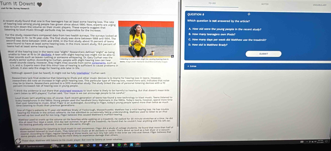 Turn It Down!
Juel for le: Survy Researsh
QUESTION 8 +
A recent study found that one in five teenagers has at least some hearing loss. The rateWhich question is not answered by the article?
of hearing loss among young people has grown since about 1990. Now, experts are urginA. How old were the young people in the recent study?
kids to turn down the volume on their music players. These experts suggest that
listening to loud music through earbuds may be responsible for the Increase.B. How many teenagers own iPods?
For the study, researchers compared data from two health surveys. The surveys looked 
hearing lose in 12- to 19-year-olds. The first study was done between 1988 and 1994. ThC. How many days per week did Matthew use the treadmill?
second was done between 2005 and 2006. In the first study, about 15 percent of teensD. How old is Matthew Brady?
were found to have at least some hearing loss. In the more recent study, 19.5 percent o
teens had at least some hearing loss.
Most of the hearing loss in the teens was "slight." Researchers defined "slight" as being
unable to hear at 16 to 24 decibels. A teen with slight hearing loss might not be able to SUBMIT
hear sounds such as leaves rustling or someone whispering. Dr. Gary Curhan was the
study's senior author. According to Curhan, people with slight hearing loss can hear
voveel sounds clearix. However, they might miss sounds from some consonants, such as
t, k, and s. Experts warn that this minor loss of hearing is sufficient to cause problems in * Extras
"Although speech (can be heard), it might not be fully intelligible." Curhan said
Researchers lack final evidence that listening to iPods and other music devices is to blame for hearing loss in teens. However
researchers did note an increase in high-pitch hearing loss. This particular type of hearing loss, researchers said, indicates that noiso
persent increased risk of hearing lose in young people.
hin k the evidence is out there that prslonged expneure to loud noise is likely to be harmful to hearing. But that doesn't mean kids
carnt Soten to M93 players," Curhan said. "Our hope is we can encourage people to be careful."
Loud music isnt anything new of course. Each recent generation of teens has found a new technology to blast music. Teens listened to
sully headphones in the 1960s. Young people used the handheld Sony Walkmans in the 1960s, Today's teens, however, spend more time
than ever lstening to music. Brian Fligor is an audiologist. According to Fligor, today's young people spend more than twice as much
Sma Serarine to musis than prefóus paneratons
One of Figor's pesents is 17-year-old Matthew Brady of Foxborough, Massachusetts. Matthew has a mild hearing loss. He has trouble
hearing his friends in the school cafeteris. He has admitted to occasionally faking understanding. Matthew used to listen to an iPod
furned up too loud and for too long. Fligor believes this caused Matthew's muffled hearing
smthew used to crank up the volume on his favorites while walking on a treadmill. He walked for 30-minute stretches at a time. He did
shs at least four days a waek. One day last summer, he got off the treadmill. He found that he couldn't hear anything with his left ear
ite heering gradually raturned. It was never the same, though
Malthews fondness for listening to loud music in not uncommon. Eligor did a study of collaga students. He found that more than half of
some senple, such as Mettnews, may be more likely to experience damage than others.
tese days, Mamnew a5S Setens to his music player. But now he Setens at lower volumes
C