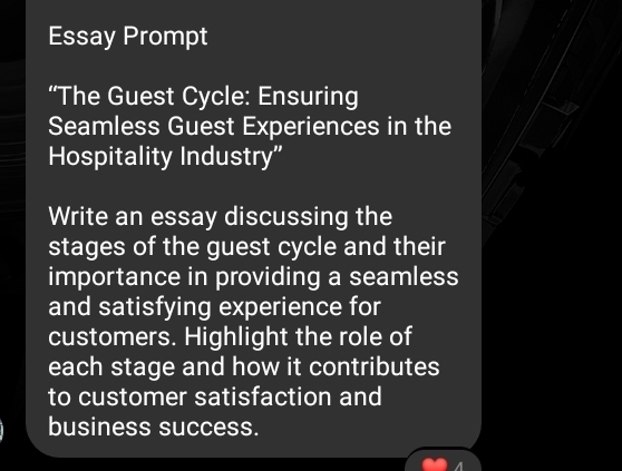 Essay Prompt 
“The Guest Cycle: Ensuring 
Seamless Guest Experiences in the 
Hospitality Industry" 
Write an essay discussing the 
stages of the guest cycle and their 
importance in providing a seamless 
and satisfying experience for 
customers. Highlight the role of 
each stage and how it contributes 
to customer satisfaction and 
business success.