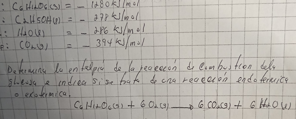 C_6H_12O_6(g)=_ 1280kJ/mol
i C_2H_5OH(l)=-278kJ/mol
H_2O(l)=-286kJ/mol
e: CO_2(g)=-394kJ/mol
Determans Ra en fellpet do, ta reckeech elmbutcon dels 
ghewa e indlea sise bat do cha receecon endotermice 
. exotermica.
C_6H_12O_6(s)+6O_2(g)to 6CO_2(g)+6H_2O(l)