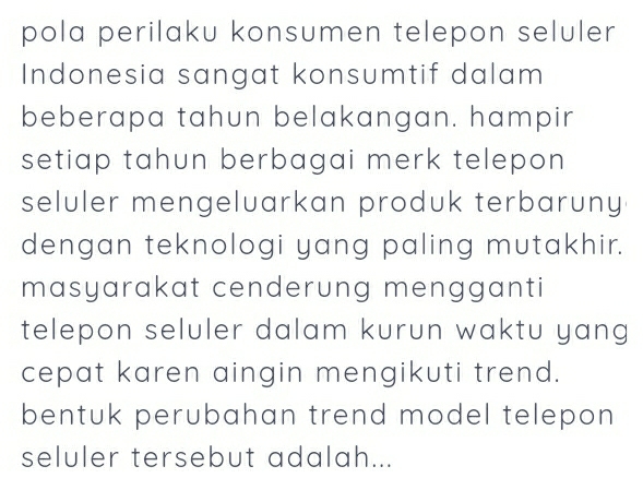 pola perilaku konsumen telepon seluler 
Indonesia sangat konsumtif dalam 
beberapa tahun belakangan. hampir 
setiap tahun berbagai merk telepon 
seluler mengeluarkan produk terbaruny 
dengan teknologi yang paling mutakhir. 
masyarakat cenderung mengganti 
telepon seluler dalam kurun waktu yang 
cepat karen aingin mengikuti trend. 
bentuk perubahan trend model telepon 
seluler tersebut adalah...