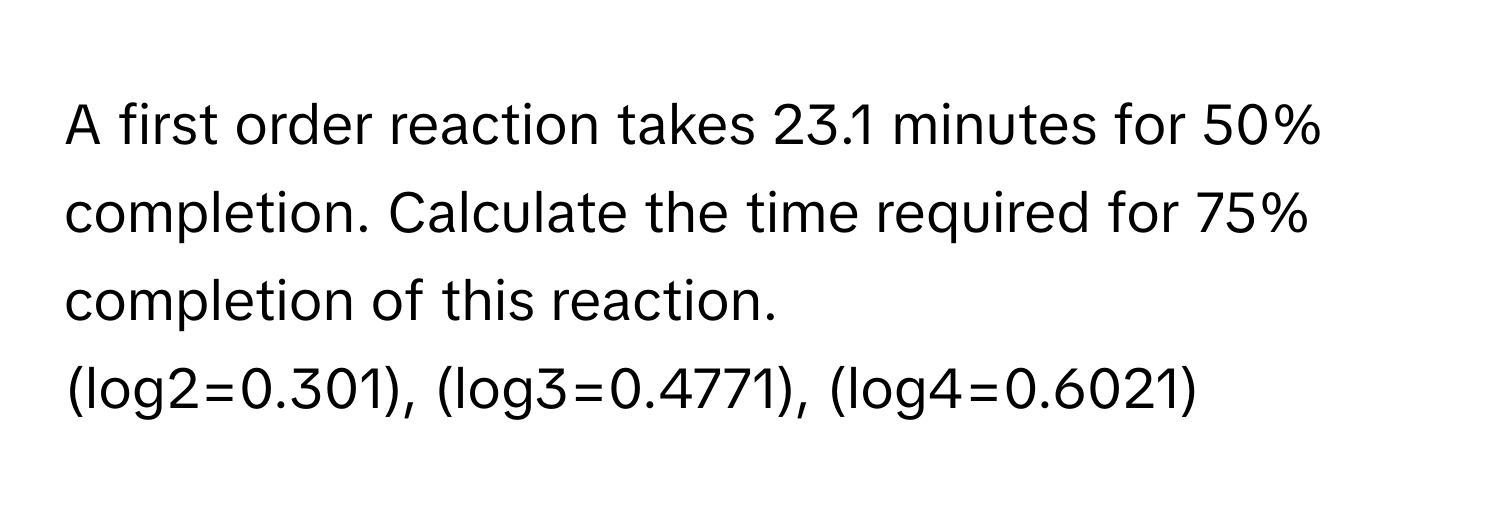 A first order reaction takes 23.1 minutes for 50% completion. Calculate the time required for 75% completion of this reaction.

(log2=0.301), (log3=0.4771), (log4=0.6021)