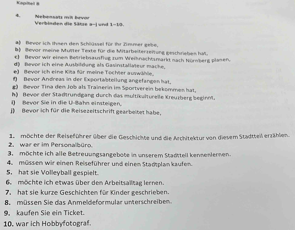 Kapitel 8 
4. Nebensatz mit bevor 
Verbinden die Sätze a-j und 1-10. 
a) Bevor ich Ihnen den Schlüssel für Ihr Zimmer gebe, 
b) Bevor meine Mutter Texte für die Mitarbeiterzeitung geschrieben hat, 
c) Bevor wir einen Betriebsausflug zum Weihnachtsmarkt nach Nürnberg planen, 
d) Bevor ich eine Ausbildung als Gasinstallateur mache, 
e) Bevor ich eine Kita für meine Tochter auswähle, 
f) Bevor Andreas in der Exportabteilung angefangen hat, 
g) Bevor Tina den Job als Trainerin im Sportverein bekommen hat, 
h) Bevor der Stadtrundgang durch das multikulturelle Kreuzberg beginnt, 
i) Bevor Sie in die U-Bahn einsteigen, 
)) Bevor ich für die Reisezeitschrift gearbeitet habe, 
1. möchte der Reiseführer über die Geschichte und die Architektur von diesem Stadtteil erzählen. 
2. war er im Personalbüro. 
3. möchte ich alle Betreuungsangebote in unserem Stadtteil kennenlernen. 
4. müssen wir einen Reiseführer und einen Stadtplan kaufen. 
5. hat sie Volleyball gespielt. 
6. möchte ich etwas über den Arbeitsalltag lernen. 
7. hat sie kurze Geschichten für Kinder geschrieben. 
8. müssen Sie das Anmeldeformular unterschreiben. 
9. kaufen Sie ein Ticket. 
10. war ich Hobbyfotograf.