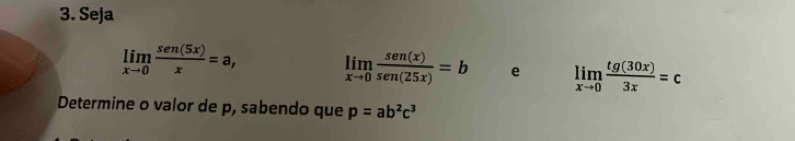 Seja
limlimits _xto 0 sen (5x)/x =a,
limlimits _xto 0 sen(x)/sen(25x) =b e limlimits _xto 0 tg(30x)/3x =c
Determine o valor de p, sabendo que p=ab^2c^3