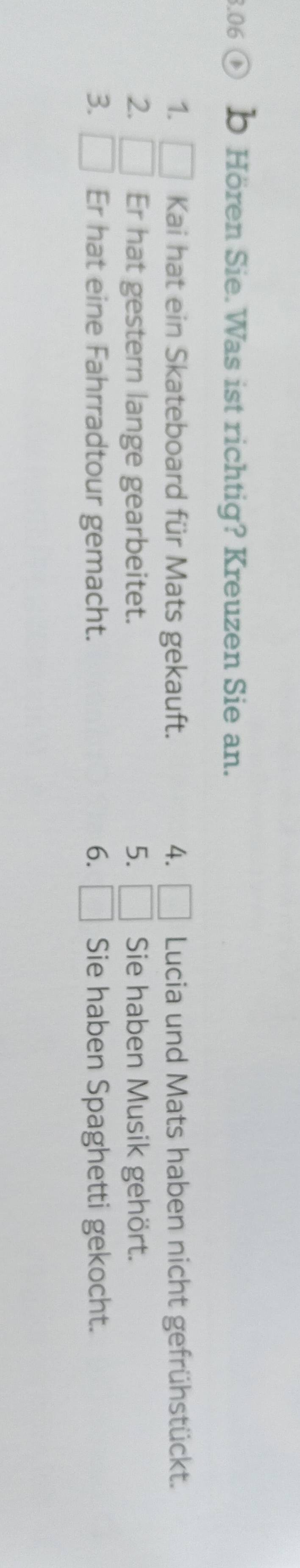 .06 b Hören Sie.Was ist richtig? Kreuzen Sie an. 
1. Kai hat ein Skateboard für Mats gekauft. 4. □ Lucia und Mats haben nicht gefrühstückt. 
2. □ Er hat gestern lange gearbeitet. 5. □ Sie haben Musik gehört. 
3. □ Er hat eine Fahrradtour gemacht. 6. □ Sie haben Spaghetti gekocht.