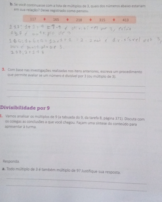 Se você continuasse com a lista de múltiplos de 3, quais dos números abaixo estariam
em sua relação? Deixe registrado como pensou.
117 165 218 315 413
3. Com base nas investigações realizadas nos itens anteriores, escreva um procedimento
que permite avaliar se um número é divisível por 3 (ou múltiplo de 3).
_
_
_
Divisibilidade por 9
L. Vamos analisar os múltiplos de 9 (a tabuada do 9, da tarefa 8, página 371). Discuta com
os colegas as conclusões a que você chegou. Façam uma síntese do conteúdo para
apresentar à turma.
Responda.
a. Todo múltiplo de 3 é também múltiplo de 9? Justifique sua resposta.
_
_