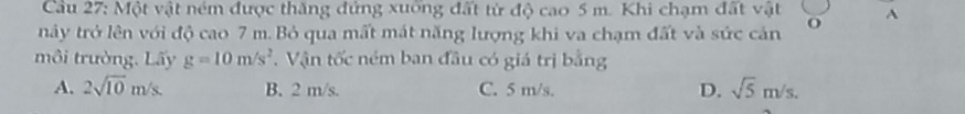 Cầu 27: Một vật ném được thăng đứng xuông đất từ độ cao 5 m. Khi chạm đất vật
này trở lên với độ cao 7 m.Bỏ qua mất mát năng lượng khi va chạm đất và sức cản O A
môi trường. Lấy g=10m/s^2 T. Vận tốc ném ban đầu có giá trị bằng
A. 2sqrt(10)m/s. B. 2 m/s. C. 5 m/s. D. sqrt(5)m/s.