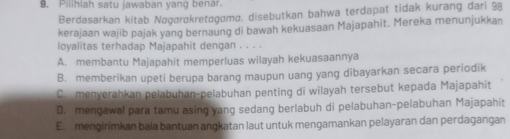 Pilihlah satu jawaban yang benar.
Berdasarkan kitab Nagørɑkretagama, disebutkan bahwa terdapat tidak kurang dari 98
kerajaan wajib pajak yang bernaung di bawah kekuasaan Majapahit. Mereka menunjukkan
loyalitas terhadap Majapahit dengan . . . .
A. membantu Majapahit memperluas wilayah kekuasaannya
B. memberikan upeti berupa barang maupun uang yang dibayarkan secara periodik
C. menyerahkan pelabuhan-pelabuhan penting di wilayah tersebut kepada Majapahit
D. mengawal para tamu asing yang sedang berlabuh di pelabuhan-pelabuhan Majapahit
E. mengirimkan bala bantuan angkatan laut untuk mengamankan pelayaran dan perdagangan