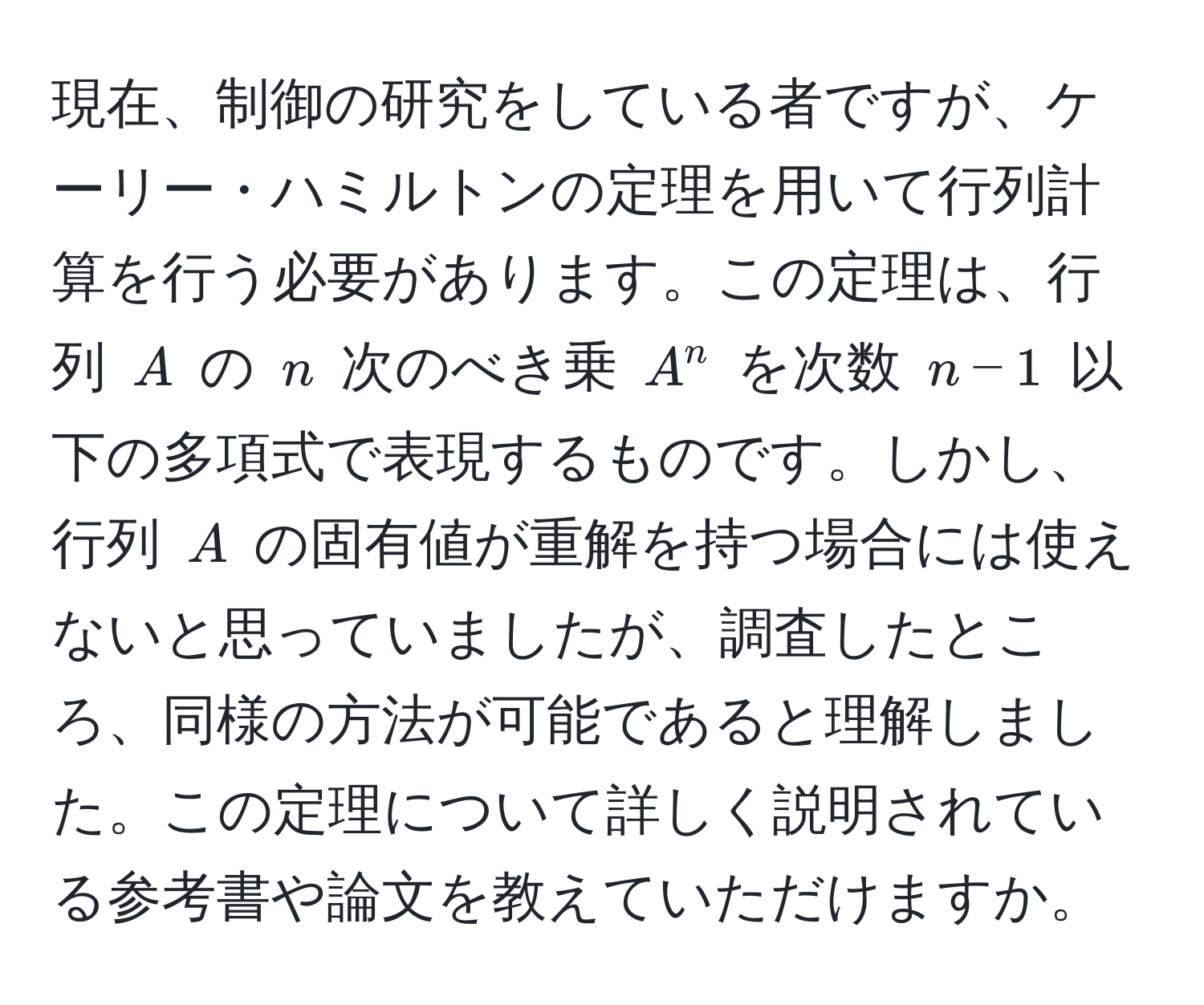 現在、制御の研究をしている者ですが、ケーリー・ハミルトンの定理を用いて行列計算を行う必要があります。この定理は、行列 $A$ の $n$ 次のべき乗 $A^n$ を次数 $n-1$ 以下の多項式で表現するものです。しかし、行列 $A$ の固有値が重解を持つ場合には使えないと思っていましたが、調査したところ、同様の方法が可能であると理解しました。この定理について詳しく説明されている参考書や論文を教えていただけますか。