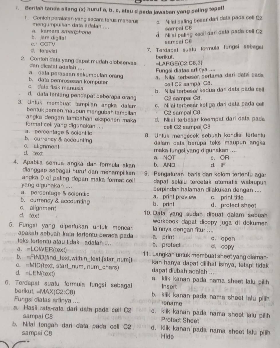 Berilah tanda silang (x) huruf a, b, c, atau d pada jawaban yang paling tepat!
1. Contoh peralatan yang secara terus menerus c. Nilai paling besar dari data pada cell C2
mengumpulkan data adalah ....
a. kamera smartphone
sampai C8
b. jam digital
d. Nilai paling kecil dari data pada cell C2
c.CCTV
sampai C8
d. televisi
7. Terdapat suatu formula fungsi sebagai
berikut.
2. Contoh data yang dapat mudah diobservasi =LARG E(C2:C8,3)
dan dicatat adalah ....
Fungsi diatas artinya ....
a. data perasaan sekumpulan orang
a. Nilai terbesar pertama dari data pada
b. data pemrosesan komputer
cell C2 sampai C8.
c. data fisik manusia
b. Nilai terbesar kedua dari data pada cell
d. data tentang pendapat beberapa orang C2 sampai C8.
3. Untuk membuat tampilan angka dalam c. Nilai terbesar ketiga dari data pada cell
bentuk persen maupun mengubah tampilan C2 sampal C8.
angka dengan tambahan eksponen maka d. Nilai terbesar keempat dari data pada
format cell yang digunakan .... cell C2 sampai C8
a. percentage & scientiic
8. Untuk mengecek sebuah kondisi tertentu
b. currency & accounting
dalam data berupa teks maupun angka
c. alignment
d. text maka fungsi yang digunakan ....
a. NOT c. OR
4. Apabila semua angka dan formula akan b. AND d. IF
dianggap sebagai huruf dan menampilkan 9. Pengaturan baris dan kolom tertentu agar
angka 0 di paling depan maka format cell dapat selalu tercetak otomatis walaupun
yang digunakan .... berpindah halaman dilakukan dengan ....
a. percentage & scientiic a. print preview c. print title
b. currency & accounting b. print
c. alignment
d. protect sheet
d. text
10. Data yang sudah dibuat dalam sebuah
workbook dapat dicopy juga di dokumen 
5. Fungsi yang diperlukan untuk mencari lainnya dengan fitur ....
apakah sebuah kata tertentu berada pada a. print c. open
teks tertentu atau tidak adalah .... b. protect d. copy
a. =LOWER(text) 11. Langkah untuk membuat sheet yang diaman-
b. =FIND(find_text,within_text,[star_num]) kan hanya dapat dilihat isinya, tetapi tidak
c. =MID(text, start_num, num_chars) dapat diubah adalah ....
d. =LEN(text) a. klik kanan pada nama sheet lalu pilih
6. Terdapat suatu formula fungsi sebagai Insert
berikut, =MAX(C2:C8) b. klik kanan pada nama sheet lalu pilih
Fungsi diatas artinya ....
rename
a. Hasil rata-rata dari data pada cell C2 c. klik kanan pada nama sheet lalu pilih
sampai C8
Protect Sheet
b. Nilai tengah dari data pada cell C2 d. klik kanan pada nama sheet lalu pilih
sampai C8 Hide