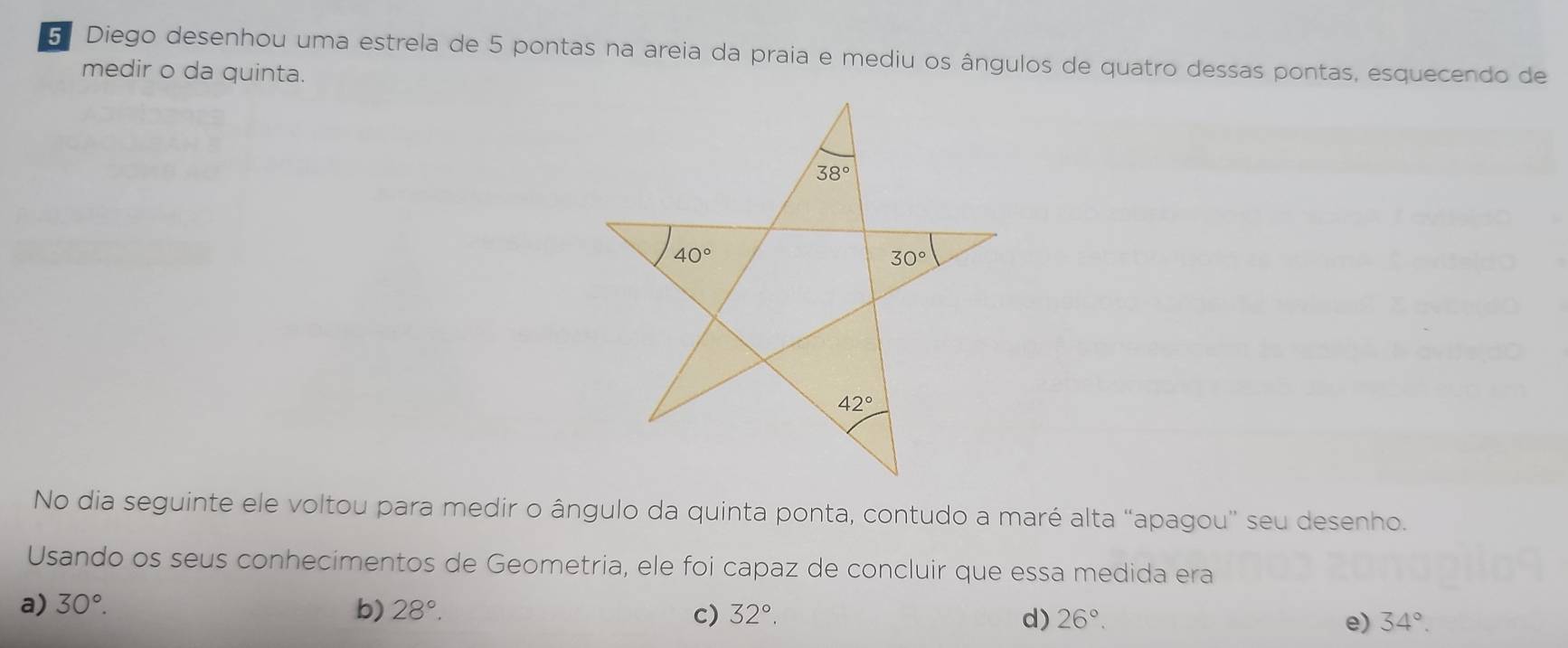 Diego desenhou uma estrela de 5 pontas na areia da praia e mediu os ângulos de quatro dessas pontas, esquecendo de
medir o da quinta.
No dia seguinte ele voltou para medir o ângulo da quinta ponta, contudo a maré alta “apagou” seu desenho.
Usando os seus conhecimentos de Geometria, ele foi capaz de concluir que essa medida era
a) 30°. b) 28°. c) 32°. d) 26°. e) 34°.