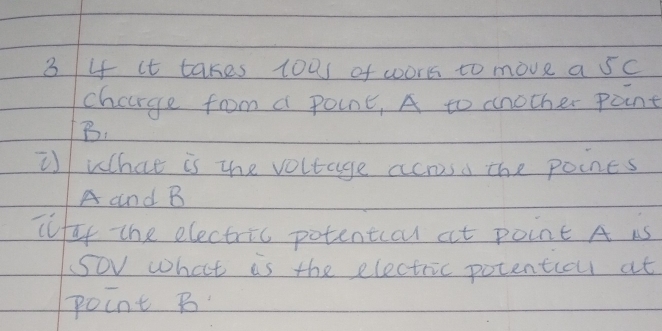 3 4 it takes toas of wors to move a sc 
charge from a point, A to another point
B. 
i What is the voltage acnoso the poines
A and B
ifaf the electric potentccu at point A is 
Sov what is the electric potentiou at 
point B