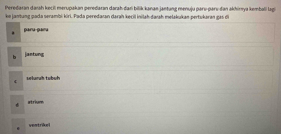 Peredaran darah kecil merupakan peredaran darah dari bilik kanan jantung menuju paru-paru dan akhirnya kembali lagi
ke jantung pada serambi kiri. Pada peredaran darah kecil inilah darah melakukan pertukaran gas di
a paru-paru
b jantung
seluruh tubuh
C
d atrium
e ventrikel